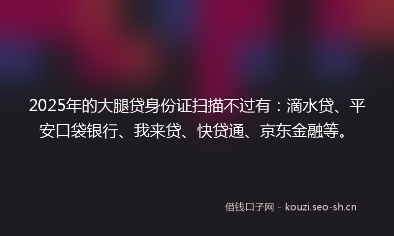 2025年的大腿贷身份证扫描不过有：滴水贷、平安口袋银行、我来贷、快贷通、京东金融等。
