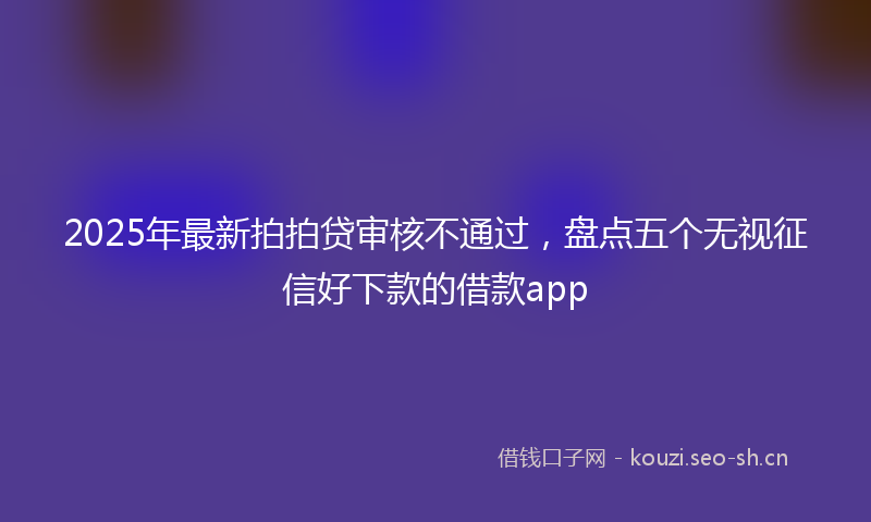 2025年最新拍拍贷审核不通过，盘点五个无视征信好下款的借款app