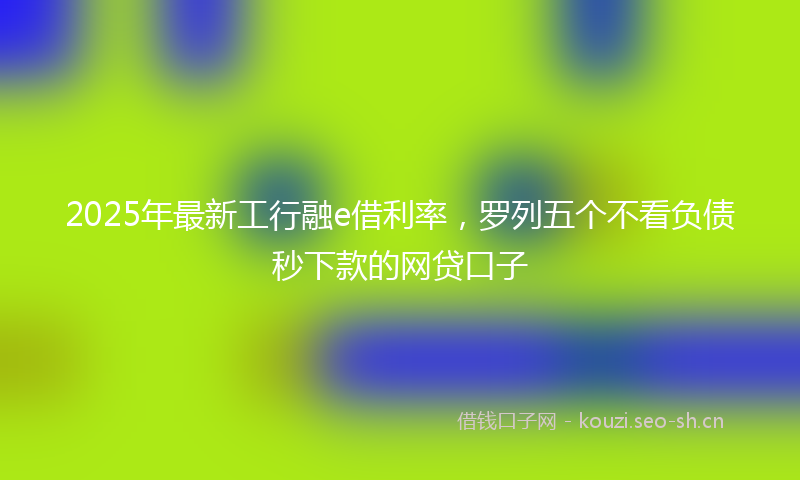 2025年最新工行融e借利率，罗列五个不看负债秒下款的网贷口子