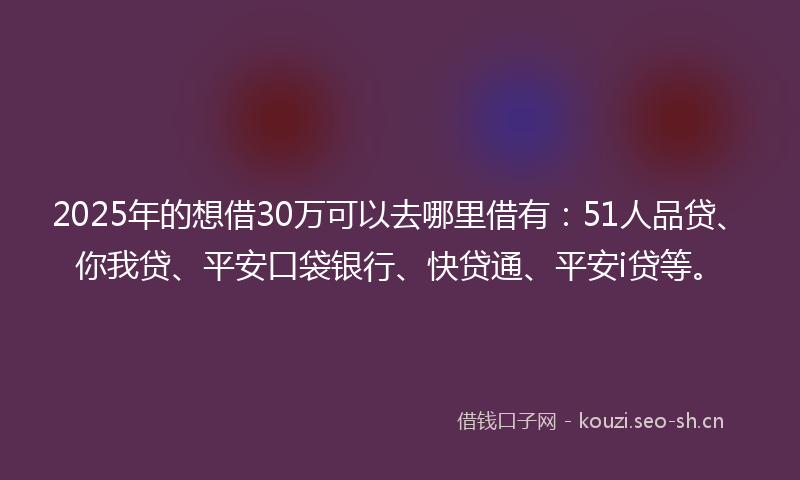 2025年的想借30万可以去哪里借有：51人品贷、你我贷、平安口袋银行、快贷通、平安i贷等。