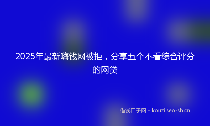 2025年最新嗨钱网被拒，分享五个不看综合评分的网贷