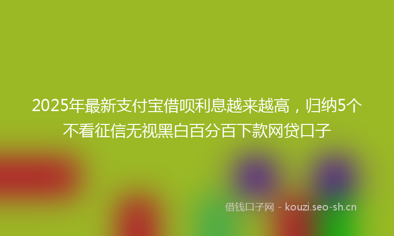 2025年最新支付宝借呗利息越来越高，归纳5个不看征信无视黑白百分百下款网贷口子