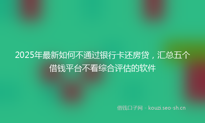 2025年最新如何不通过银行卡还房贷，汇总五个借钱平台不看综合评估的软件