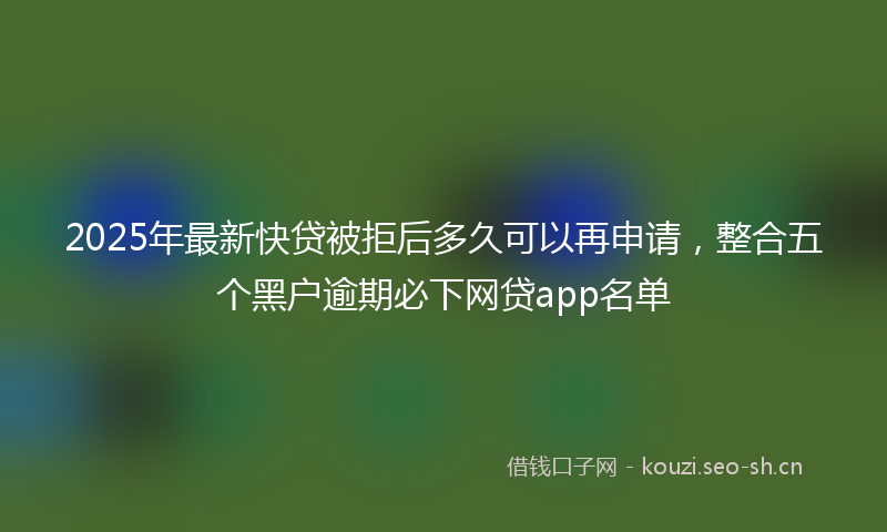 2025年最新快贷被拒后多久可以再申请，整合五个黑户逾期必下网贷app名单