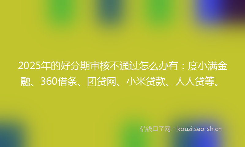 2025年的好分期审核不通过怎么办有：度小满金融、360借条、团贷网、小米贷款、人人贷等。