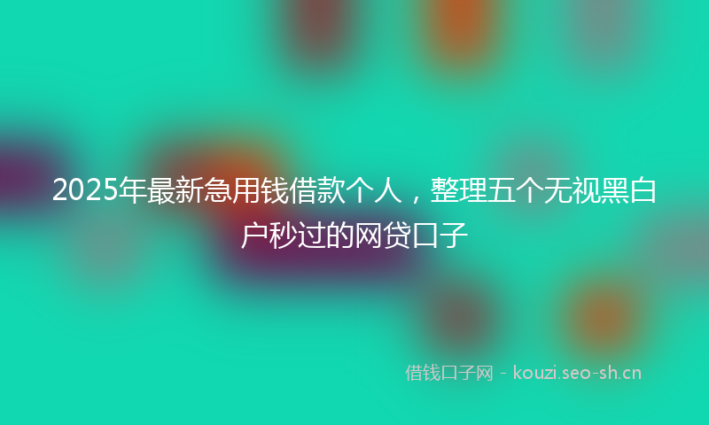 2025年最新急用钱借款个人，整理五个无视黑白户秒过的网贷口子
