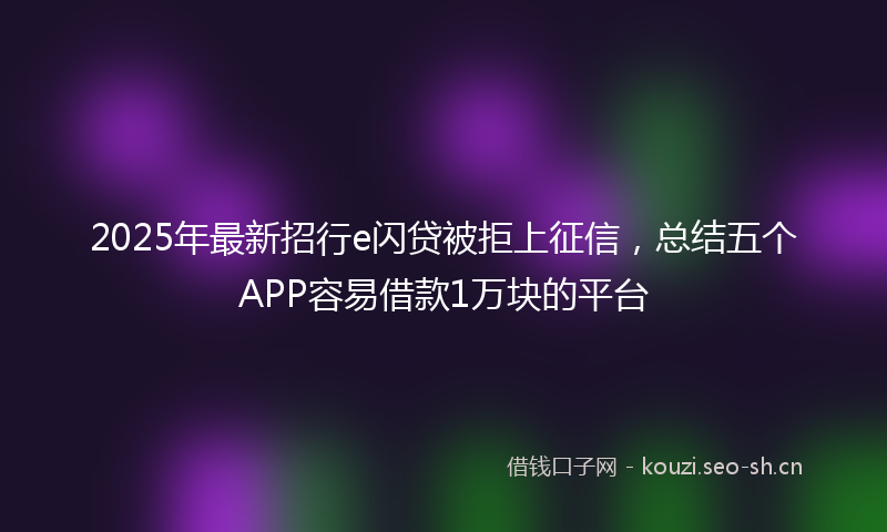 2025年最新招行e闪贷被拒上征信，总结五个APP容易借款1万块的平台