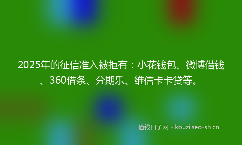 2025年的征信准入被拒有：小花钱包、微博借钱、360借条、分期乐、维信卡卡贷等。