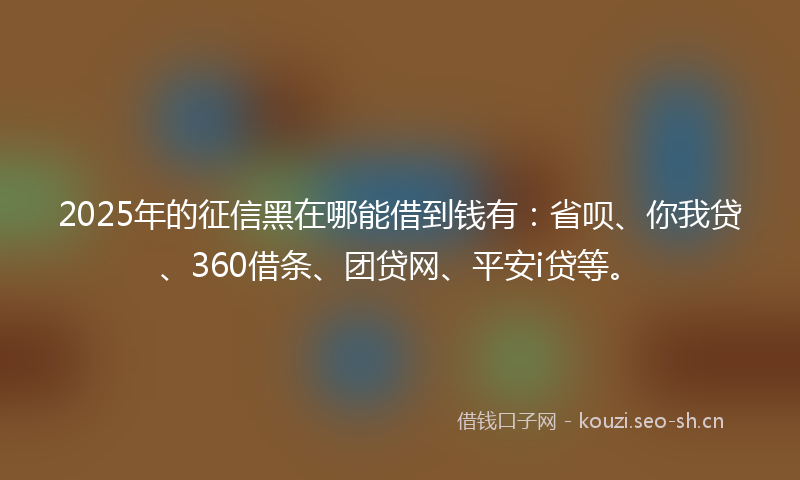 2025年的征信黑在哪能借到钱有：省呗、你我贷、360借条、团贷网、平安i贷等。