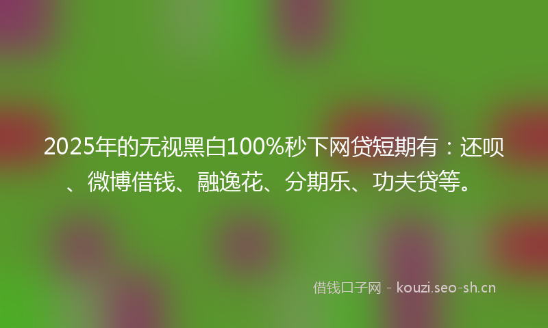2025年的无视黑白100%秒下网贷短期有：还呗、微博借钱、融逸花、分期乐、功夫贷等。