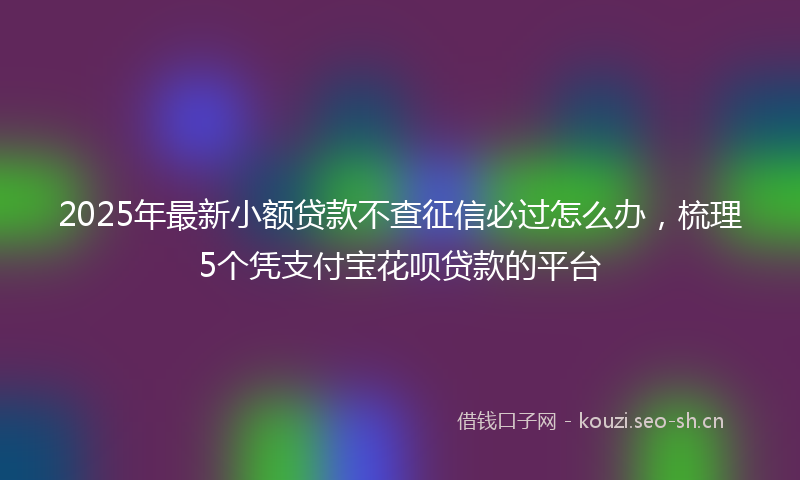 2025年最新小额贷款不查征信必过怎么办，梳理5个凭支付宝花呗贷款的平台