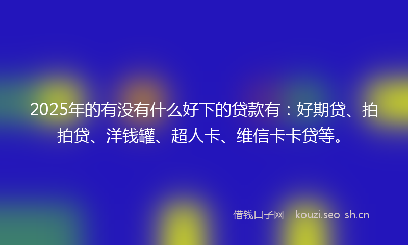 2025年的有没有什么好下的贷款有：好期贷、拍拍贷、洋钱罐、超人卡、维信卡卡贷等。