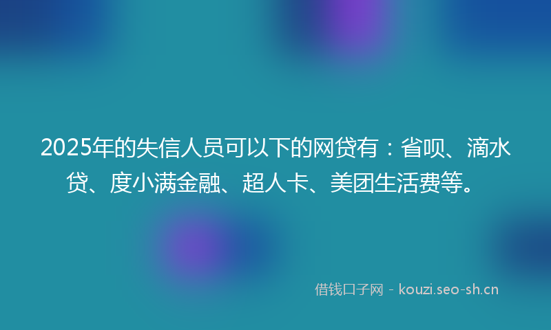 2025年的失信人员可以下的网贷有：省呗、滴水贷、度小满金融、超人卡、美团生活费等。
