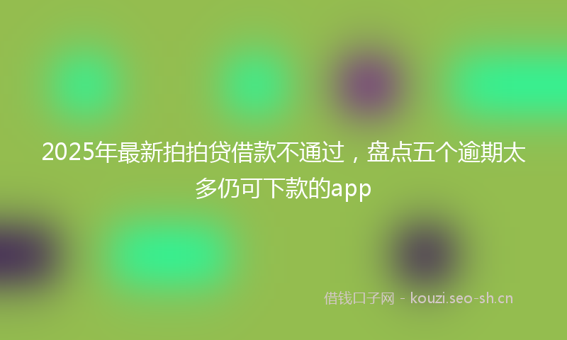2025年最新拍拍贷借款不通过，盘点五个逾期太多仍可下款的app