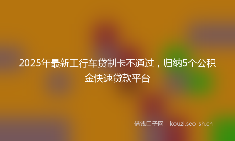 2025年最新工行车贷制卡不通过，归纳5个公积金快速贷款平台