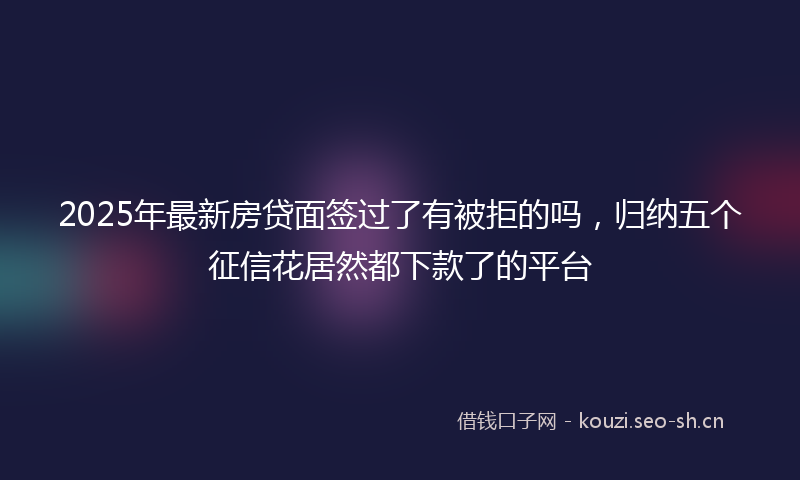 2025年最新房贷面签过了有被拒的吗，归纳五个征信花居然都下款了的平台
