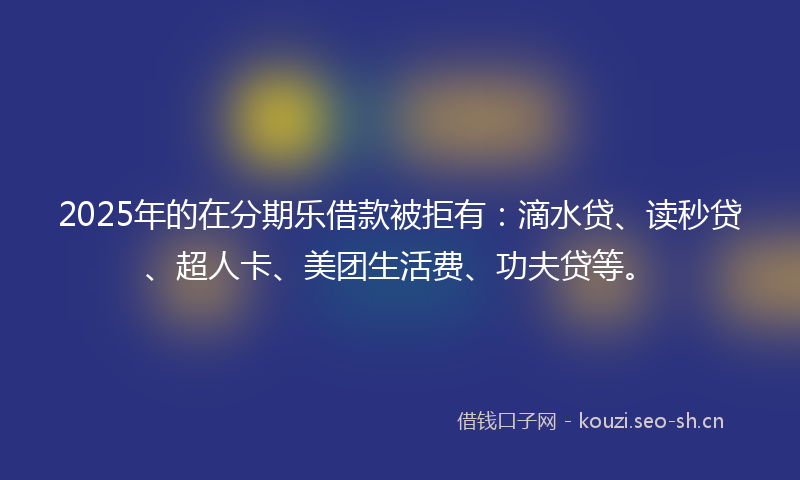 2025年的在分期乐借款被拒有：滴水贷、读秒贷、超人卡、美团生活费、功夫贷等。