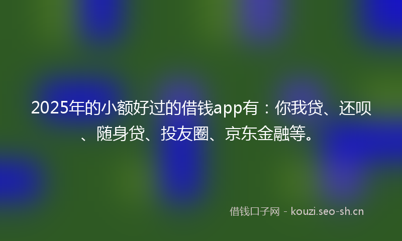2025年的小额好过的借钱app有：你我贷、还呗、随身贷、投友圈、京东金融等。
