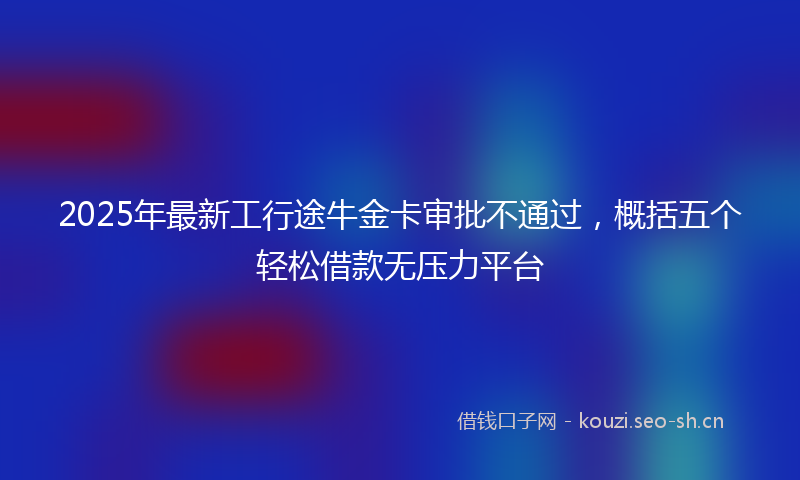 2025年最新工行途牛金卡审批不通过，概括五个轻松借款无压力平台
