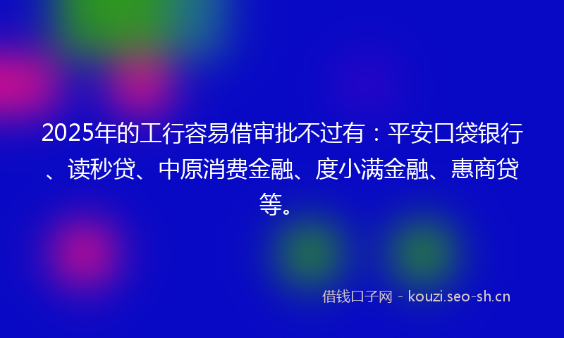 2025年的工行容易借审批不过有：平安口袋银行、读秒贷、中原消费金融、度小满金融、惠商贷等。