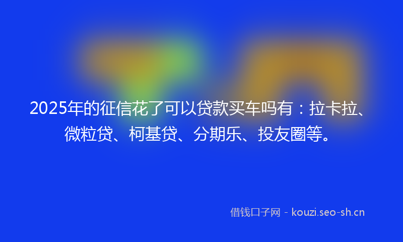 2025年的征信花了可以贷款买车吗有：拉卡拉、微粒贷、柯基贷、分期乐、投友圈等。