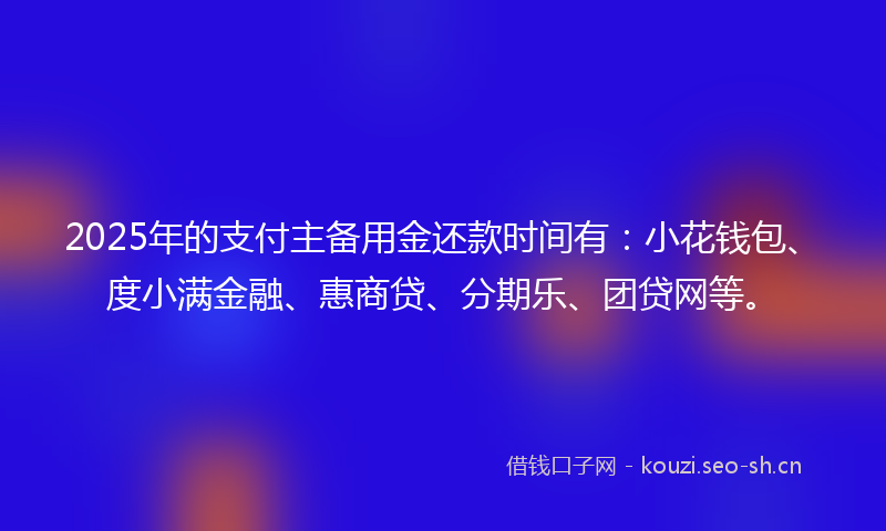 2025年的支付主备用金还款时间有：小花钱包、度小满金融、惠商贷、分期乐、团贷网等。