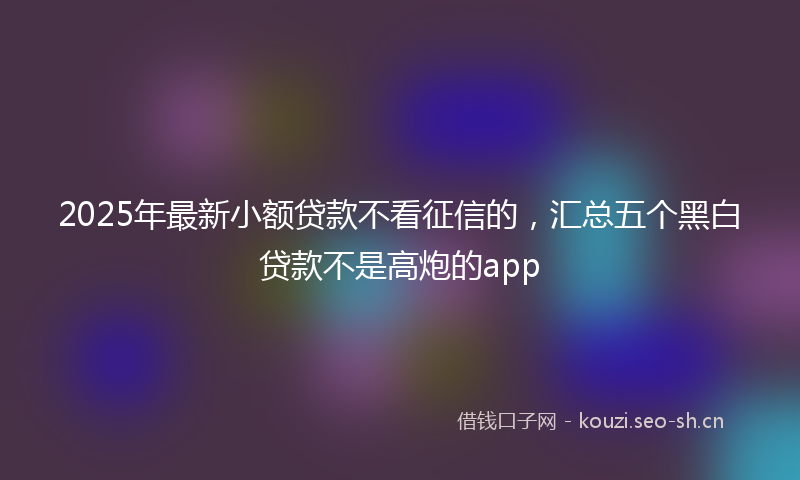 2025年最新小额贷款不看征信的，汇总五个黑白贷款不是高炮的app