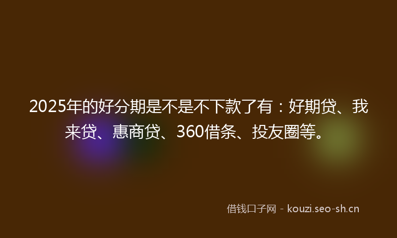 2025年的好分期是不是不下款了有：好期贷、我来贷、惠商贷、360借条、投友圈等。