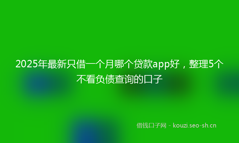 2025年最新只借一个月哪个贷款app好，整理5个不看负债查询的口子