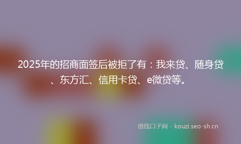 2025年的招商面签后被拒了有：我来贷、随身贷、东方汇、信用卡贷、e微贷等。