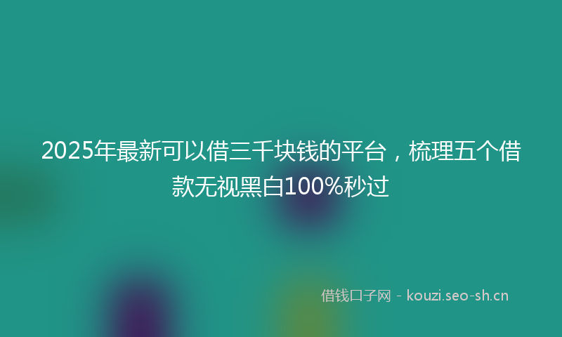 2025年最新可以借三千块钱的平台，梳理五个借款无视黑白100%秒过