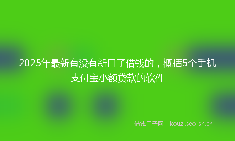 2025年最新有没有新口子借钱的，概括5个手机支付宝小额贷款的软件