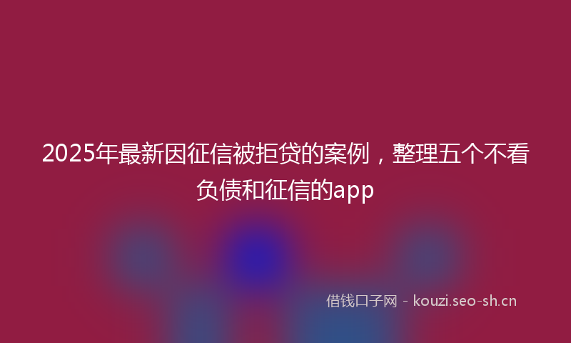 2025年最新因征信被拒贷的案例，整理五个不看负债和征信的app
