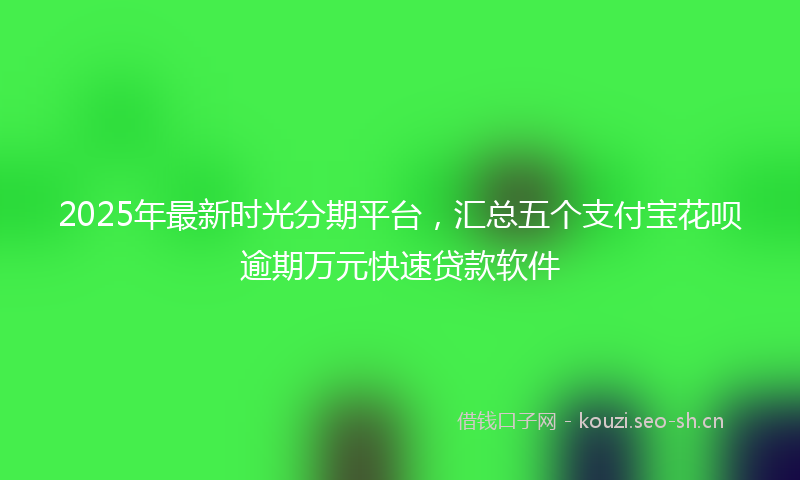 2025年最新时光分期平台，汇总五个支付宝花呗逾期万元快速贷款软件