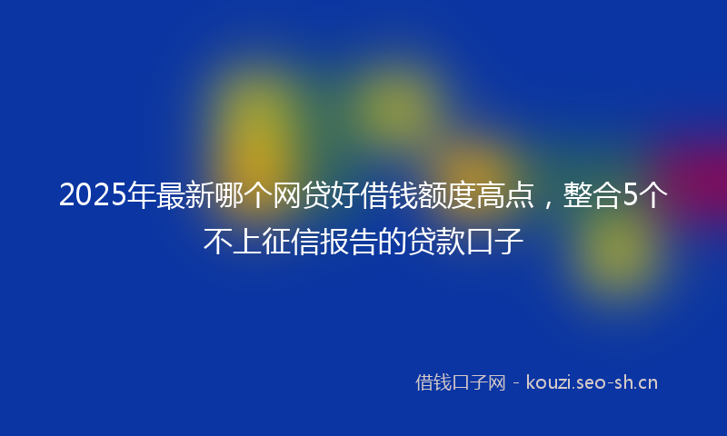 2025年最新哪个网贷好借钱额度高点，整合5个不上征信报告的贷款口子