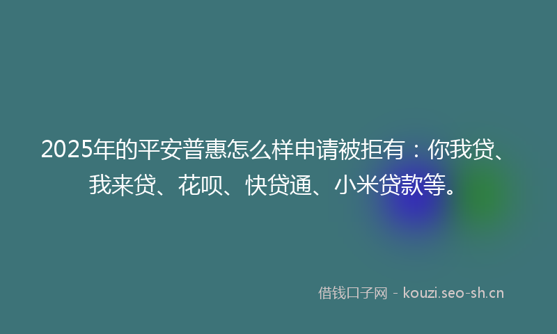 2025年的平安普惠怎么样申请被拒有：你我贷、我来贷、花呗、快贷通、小米贷款等。