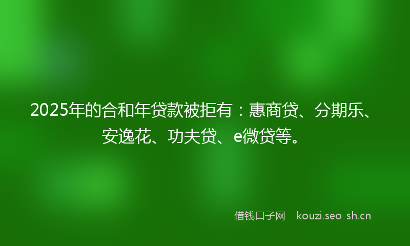 2025年的合和年贷款被拒有：惠商贷、分期乐、安逸花、功夫贷、e微贷等。