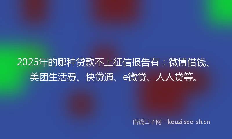 2025年的哪种贷款不上征信报告有：微博借钱、美团生活费、快贷通、e微贷、人人贷等。