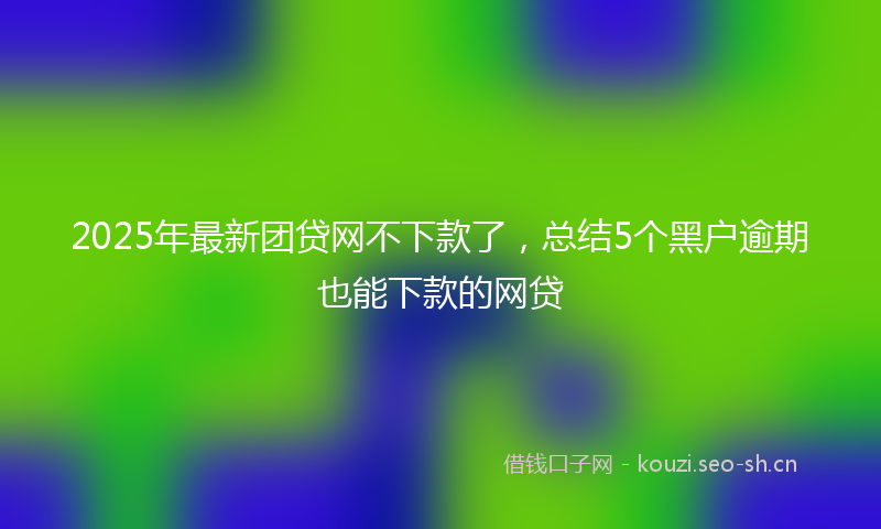 2025年最新团贷网不下款了，总结5个黑户逾期也能下款的网贷