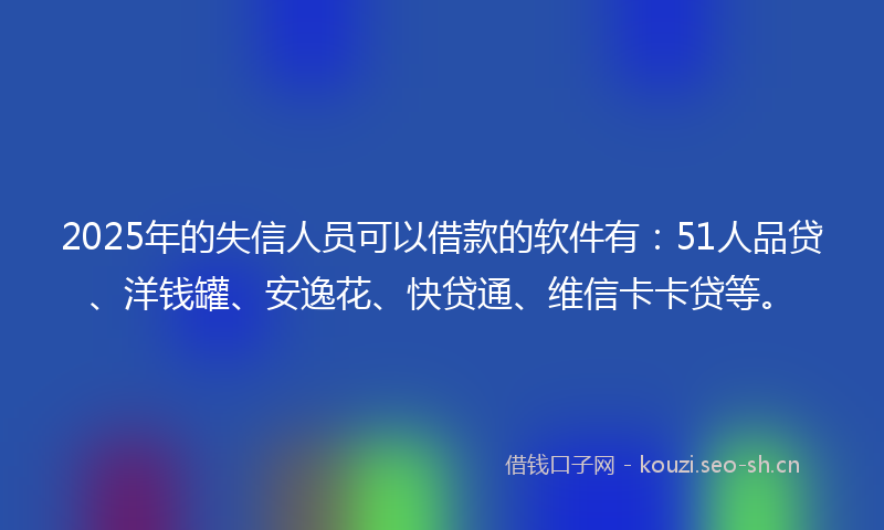2025年的失信人员可以借款的软件有：51人品贷、洋钱罐、安逸花、快贷通、维信卡卡贷等。