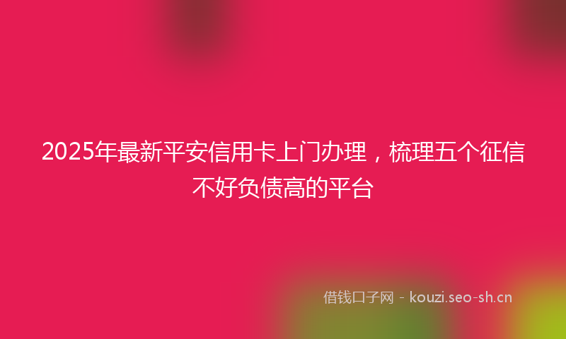 2025年最新平安信用卡上门办理，梳理五个征信不好负债高的平台