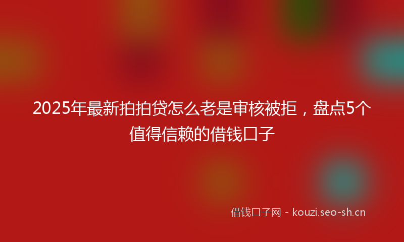 2025年最新拍拍贷怎么老是审核被拒，盘点5个值得信赖的借钱口子