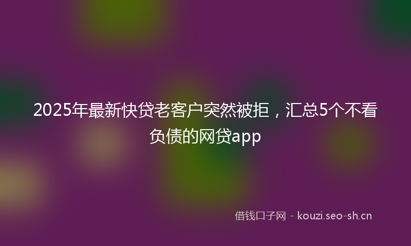 2025年最新快贷老客户突然被拒，汇总5个不看负债的网贷app