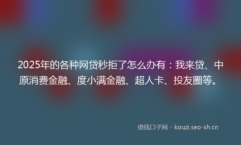 2025年的各种网贷秒拒了怎么办有：我来贷、中原消费金融、度小满金融、超人卡、投友圈等。