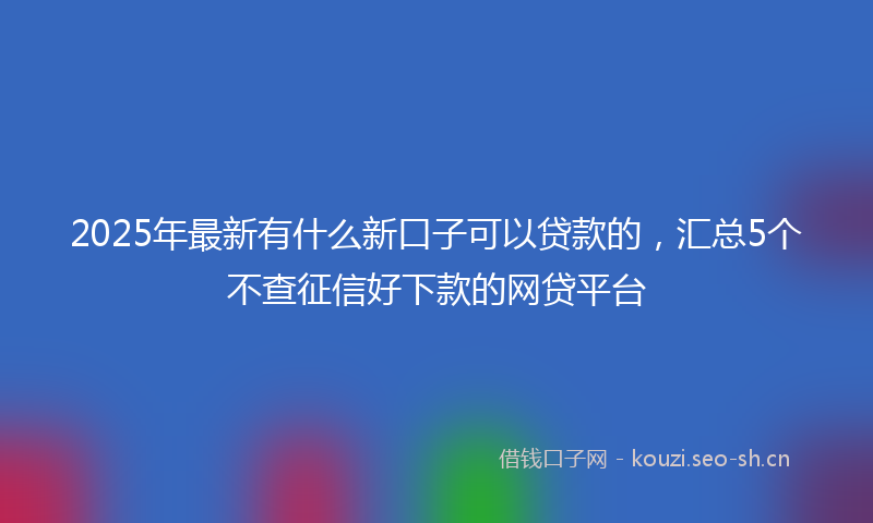 2025年最新有什么新口子可以贷款的，汇总5个不查征信好下款的网贷平台