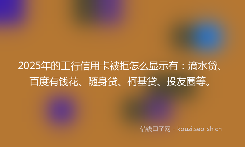 2025年的工行信用卡被拒怎么显示有：滴水贷、百度有钱花、随身贷、柯基贷、投友圈等。
