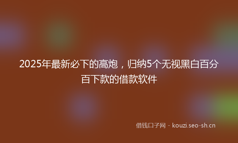 2025年最新必下的高炮，归纳5个无视黑白百分百下款的借款软件