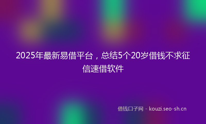 2025年最新易借平台，总结5个20岁借钱不求征信速借软件