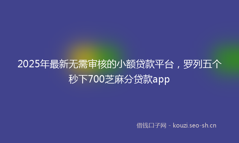 2025年最新无需审核的小额贷款平台，罗列五个秒下700芝麻分贷款app