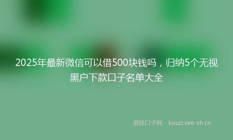 2025年最新微信可以借500块钱吗，归纳5个无视黑户下款口子名单大全